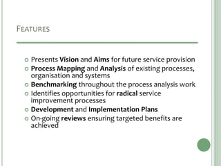 FEATURES
 Presents Vision and Aims for future service provision
 Process Mapping and Analysis of existing processes,
organisation and systems
 Benchmarking throughout the process analysis work
 Identifies opportunities for radical service
improvement processes
 Development and Implementation Plans
 On-going reviews ensuring targeted benefits are
achieved
 
