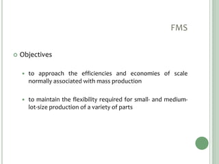 FMS
 Objectives
 to approach the efficiencies and economies of scale
normally associated with mass production
 to maintain the flexibility required for small- and medium-
lot-size production of a variety of parts
 