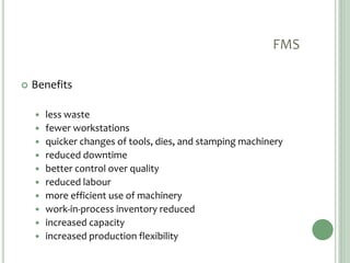 FMS
 Benefits
 less waste
 fewer workstations
 quicker changes of tools, dies, and stamping machinery
 reduced downtime
 better control over quality
 reduced labour
 more efficient use of machinery
 work-in-process inventory reduced
 increased capacity
 increased production flexibility
 
