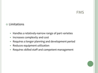 FMS
 Limitations
 Handles a relatively-narrow range of part varieties
 Increases complexity and cost
 Requires a longer planning and development period
 Reduces equipment utilization
 Requires skilled staff and competent management
 