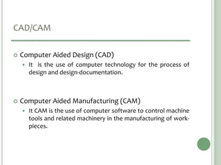 CAD/CAM
 Computer Aided Design (CAD)
 It is the use of computer technology for the process of
design and design-documentation.
 Computer Aided Manufacturing (CAM)
 It CAM is the use of computer software to control machine
tools and related machinery in the manufacturing of work-
pieces.
 