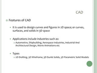 CAD
 Features of CAD
 It is used to design curves and figures in 2D space; or curves,
surfaces, and solids in 3D space
 Applications include industries such as:
 Automotive, Shipbuilding, Aerospace Industries, Industrial And
Architectural Design, Movie Animations etc
 Types
 2D Drafting, 3D Wireframe, 3D Dumb Solids, 3D Parametric Solid Models
 