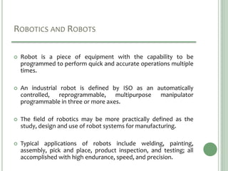 ROBOTICS AND ROBOTS
 Robot is a piece of equipment with the capability to be
programmed to perform quick and accurate operations multiple
times.
 An industrial robot is defined by ISO as an automatically
controlled, reprogrammable, multipurpose manipulator
programmable in three or more axes.
 The field of robotics may be more practically defined as the
study, design and use of robot systems for manufacturing.
 Typical applications of robots include welding, painting,
assembly, pick and place, product inspection, and testing; all
accomplished with high endurance, speed, and precision.
 
