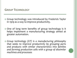 GROUP TECHNOLOGY
 Group technology was introduced by Frederick Taylor
in 1919 as a way to improve productivity.
 One of long term benefits of group technology is it
helps implement a manufacturing strategy aimed at
greater automation.
 Group technology (GT) is a manufacturing philosophy
that seeks to improve productivity by grouping parts
and products with similar characteristics into families
and forming production cells with a group of dissimilar
machines and processes
 