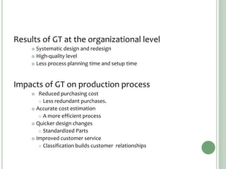 Results of GT at the organizational level
 Systematic design and redesign
 High-quality level
 Less process planning time and setup time
Impacts of GT on production process
 Reduced purchasing cost
 Less redundant purchases.
 Accurate cost estimation
 A more efficient process
 Quicker design changes
 Standardized Parts
 Improved customer service
 Classification builds customer relationships
 