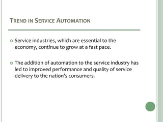TREND IN SERVICE AUTOMATION
 Service industries, which are essential to the
economy, continue to grow at a fast pace.
 The addition of automation to the service industry has
led to improved performance and quality of service
delivery to the nation’s consumers.
 