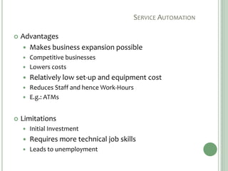 SERVICE AUTOMATION
 Advantages
 Makes business expansion possible
 Competitive businesses
 Lowers costs
 Relatively low set-up and equipment cost
 Reduces Staff and hence Work-Hours
 E.g.: ATMs
 Limitations
 Initial Investment
 Requires more technical job skills
 Leads to unemployment
 