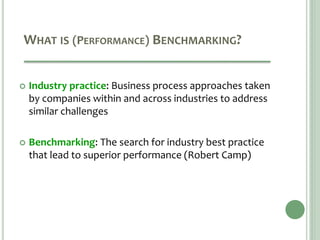 WHAT IS (PERFORMANCE) BENCHMARKING?
 Industry practice: Business process approaches taken
by companies within and across industries to address
similar challenges
 Benchmarking: The search for industry best practice
that lead to superior performance (Robert Camp)
 