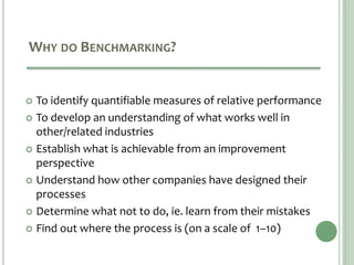 WHY DO BENCHMARKING?
 To identify quantifiable measures of relative performance
 To develop an understanding of what works well in
other/related industries
 Establish what is achievable from an improvement
perspective
 Understand how other companies have designed their
processes
 Determine what not to do, ie. learn from their mistakes
 Find out where the process is (on a scale of 1–10)
 