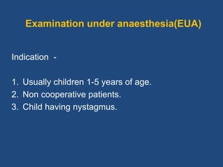 Examination under anaesthesia(EUA)
Indication -
1. Usually children 1-5 years of age.
2. Non cooperative patients.
3. Child having nystagmus.
 