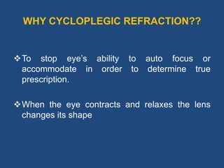 WHY CYCLOPLEGIC REFRACTION??
To stop eye’s ability to auto focus or
accommodate in order to determine true
prescription.
When the eye contracts and relaxes the lens
changes its shape
 