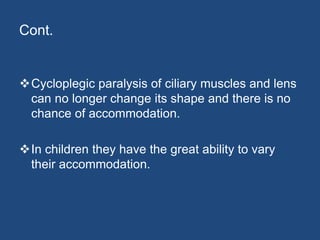 Cont.
Cycloplegic paralysis of ciliary muscles and lens
can no longer change its shape and there is no
chance of accommodation.
In children they have the great ability to vary
their accommodation.
 