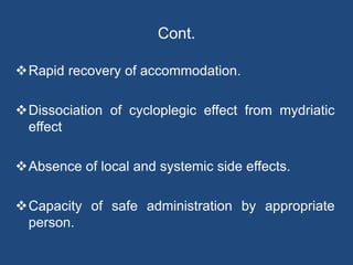 Cont.
Rapid recovery of accommodation.
Dissociation of cycloplegic effect from mydriatic
effect
Absence of local and systemic side effects.
Capacity of safe administration by appropriate
person.
 