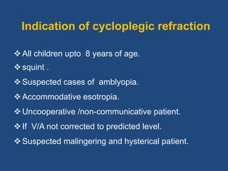 Indication of cycloplegic refraction
All children upto 8 years of age.
squint .
Suspected cases of amblyopia.
Accommodative esotropia.
Uncooperative /non-communicative patient.
If V/A not corrected to predicted level.
Suspected malingering and hysterical patient.
 