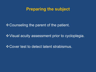Preparing the subject
Counseling the parent of the patient.
Visual acuity assessment prior to cycloplegia.
Cover test to detect latent strabismus.
 