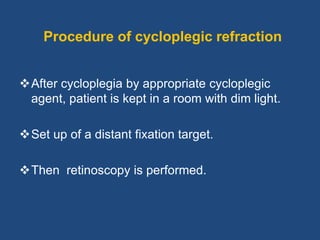 Procedure of cycloplegic refraction
After cycloplegia by appropriate cycloplegic
agent, patient is kept in a room with dim light.
Set up of a distant fixation target.
Then retinoscopy is performed.
 
