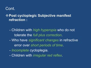 Cont.
Post cycloplegic Subjective manifest
refraction :
- Children with high hyperopia who do not
tolerate the full plus correction.
- Who have significant changes in refractive
error over short periods of time.
- Incomplete cycloplegia.
- Children with irregular red reflex.
 