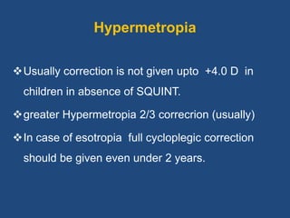 Hypermetropia
Usually correction is not given upto +4.0 D in
children in absence of SQUINT.
greater Hypermetropia 2/3 correcrion (usually)
In case of esotropia full cycloplegic correction
should be given even under 2 years.
 