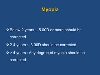 Myopia
Below 2 years : -5.00D or more should be
corrected
2-4 years : -3.00D should be corrected
> 4 years : Any degree of myopia should be
corrected
 