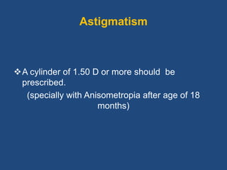Astigmatism
A cylinder of 1.50 D or more should be
prescribed.
(specially with Anisometropia after age of 18
months)
 