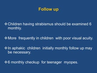 Follow up
Children having strabismus should be examined 6
monthly.
More frequently in children with poor visual acuity.
In aphakic children initially monthly follow up may
be necessary.
6 monthly checkup for teenager myopes.
 