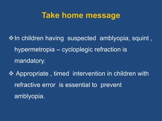 Take home message
In children having suspected amblyopia, squint ,
hypermetropia – cycloplegic refraction is
mandatory.
 Appropriate , timed intervention in children with
refractive error is essential to prevent
amblyopia.
 