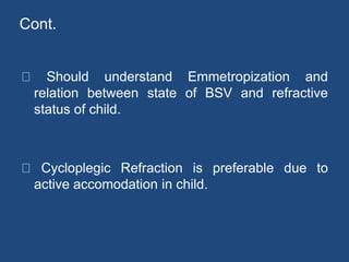 Cont.
Should understand Emmetropization and
relation between state of BSV and refractive
status of child.
Cycloplegic Refraction is preferable due to
active accomodation in child.
 
