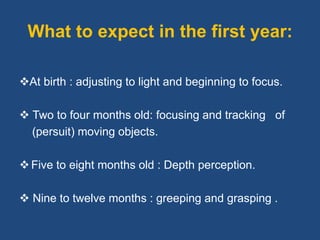 What to expect in the first year:
At birth : adjusting to light and beginning to focus.
 Two to four months old: focusing and tracking of
(persuit) moving objects.
Five to eight months old : Depth perception.
 Nine to twelve months : greeping and grasping .
 