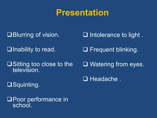Presentation
Blurring of vision.
Inability to read.
Sitting too close to the
television.
Squinting.
Poor performance in
school.
 Intolerance to light .
 Frequent blinking.
 Watering from eyes.
 Headache .
 