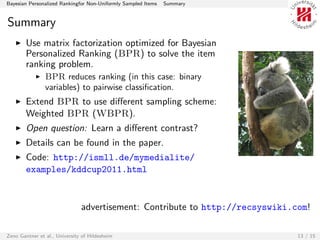 Bayesian Personalized Rankingfor Non-Uniformly Sampled Items   Summary


Summary
        Use matrix factorization optimized for Bayesian
        Personalized Ranking (BPR) to solve the item
        ranking problem.
                BPR reduces ranking (in this case: binary
                variables) to pairwise classiﬁcation.
        Extend BPR to use diﬀerent sampling scheme:
        Weighted BPR (WBPR).
        Open question: Learn a diﬀerent contrast?
        Details can be found in the paper.
        Code: http://ismll.de/mymedialite/
        examples/kddcup2011.html


                               advertisement: Contribute to http://recsyswiki.com!

Zeno Gantner et al., University of Hildesheim                                  13 / 15
 