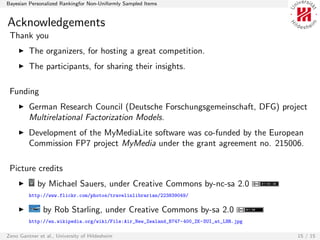Bayesian Personalized Rankingfor Non-Uniformly Sampled Items


Acknowledgements
 Thank you
         The organizers, for hosting a great competition.
         The participants, for sharing their insights.

 Funding
         German Research Council (Deutsche Forschungsgemeinschaft, DFG) project
         Multirelational Factorization Models.
         Development of the MyMediaLite software was co-funded by the European
         Commission FP7 project MyMedia under the grant agreement no. 215006.

 Picture credits
             by Michael Sauers, under Creative Commons by-nc-sa 2.0
         http://www.flickr.com/photos/travelinlibrarian/223839049/

               by Rob Starling, under Creative Commons by-sa 2.0
         http://en.wikipedia.org/wiki/File:Air_New_Zealand_B747-400_ZK-SUI_at_LHR.jpg

Zeno Gantner et al., University of Hildesheim                                           15 / 15
 