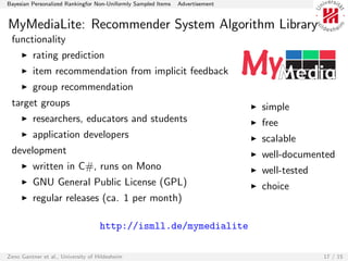 Bayesian Personalized Rankingfor Non-Uniformly Sampled Items   Advertisement


MyMediaLite: Recommender System Algorithm Library
 functionality
         rating prediction
         item recommendation from implicit feedback
         group recommendation
 target groups                                                                 simple
         researchers, educators and students                                   free
         application developers                                                scalable
 development                                                                   well-documented
         written in C#, runs on Mono                                           well-tested
         GNU General Public License (GPL)                                      choice
         regular releases (ca. 1 per month)

                                    http://ismll.de/mymedialite

Zeno Gantner et al., University of Hildesheim                                                17 / 15
 