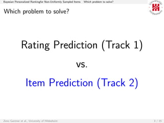 Bayesian Personalized Rankingfor Non-Uniformly Sampled Items   Which problem to solve?


Which problem to solve?




              Rating Prediction (Track 1)
                                                        vs.
                  Item Prediction (Track 2)


Zeno Gantner et al., University of Hildesheim                                            3 / 15
 