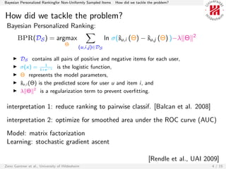 Bayesian Personalized Rankingfor Non-Uniformly Sampled Items   How did we tackle the problem?


How did we tackle the problem?
 Bayesian Personalized Ranking:
                                                                                                2
       BPR(DS ) = argmax                                 ln σ(ˆu,i (Θ) − ˆu,j (Θ) )−λ Θ
                                                              s          s
                                    Θ
                                            (u,i,j)∈DS

         DS contains all pairs of positive and negative items for each user,
                     1
         σ(x) = 1+e −x is the logistic function,
         Θ represents the model parameters,
         ˆu,i (Θ) is the predicted score for user u and item i, and
         s
         λ Θ 2 is a regularization term to prevent overﬁtting.

 interpretation 1: reduce ranking to pairwise classif. [Balcan et al. 2008]
 interpretation 2: optimize for smoothed area under the ROC curve (AUC)
 Model: matrix factorization
 Learning: stochastic gradient ascent

                                                                                 [Rendle et al., UAI 2009]
Zeno Gantner et al., University of Hildesheim                                                          4 / 15
 