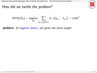Bayesian Personalized Rankingfor Non-Uniformly Sampled Items   How did we tackle the problem?


How did we tackle the problem?

                                                                                                2
              BPR(DS ) = argmax                                ln σ(ˆu,i − ˆu,j ) − λ Θ
                                                                    s      s
                                          Θ
                                                (u,i,j)∈DS

 problem: all negative items j are given the same weight




Zeno Gantner et al., University of Hildesheim                                                       5 / 15
 