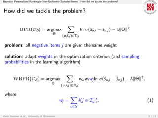 Bayesian Personalized Rankingfor Non-Uniformly Sampled Items    How did we tackle the problem?


How did we tackle the problem?

                                                                                                 2
              BPR(DS ) = argmax                                 ln σ(ˆu,i − ˆu,j ) − λ Θ
                                                                     s      s
                                          Θ
                                                 (u,i,j)∈DS

 problem: all negative items j are given the same weight

 solution: adapt weights in the optimization criterion (and sampling
 probabilities in the learning algorithm)


        WBPR(DS ) = argmax                                     wu wi wj ln σ(ˆu,i − ˆu,j ) − λ Θ 2 ,
                                                                             s      s
                                         Θ
                                                (u,i,j)∈DS

 where
                                                                      +
                                                wj =           δ(j ∈ Iu ).                             (1)
                                                       u∈U

Zeno Gantner et al., University of Hildesheim                                                          5 / 15
 