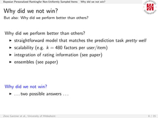 Bayesian Personalized Rankingfor Non-Uniformly Sampled Items   Why did we not win?


Why did we not win?
But also: Why did we perform better than others?



 Why did we perform better than others?
         straightforward model that matches the prediction task pretty well
         scalability (e.g. k = 480 factors per user/item)
         integration of rating information (see paper)
         ensembles (see paper)




 Why did we not win?
         . . . two possible answers . . .



Zeno Gantner et al., University of Hildesheim                                        6 / 15
 
