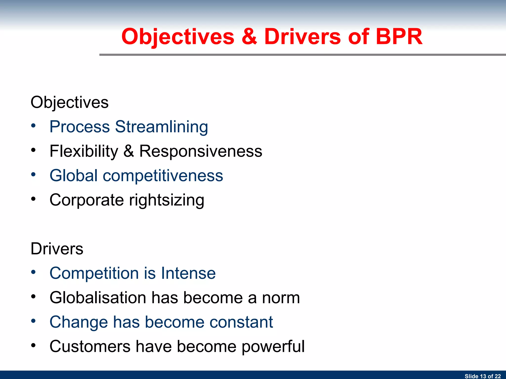 Objectives Process Streamlining Flexibility & Responsiveness Global competitiveness Corporate rightsizing Drivers Competition is Intense Globalisation has become a norm Change has become constant Customers have become powerful Objectives & Drivers of BPR 