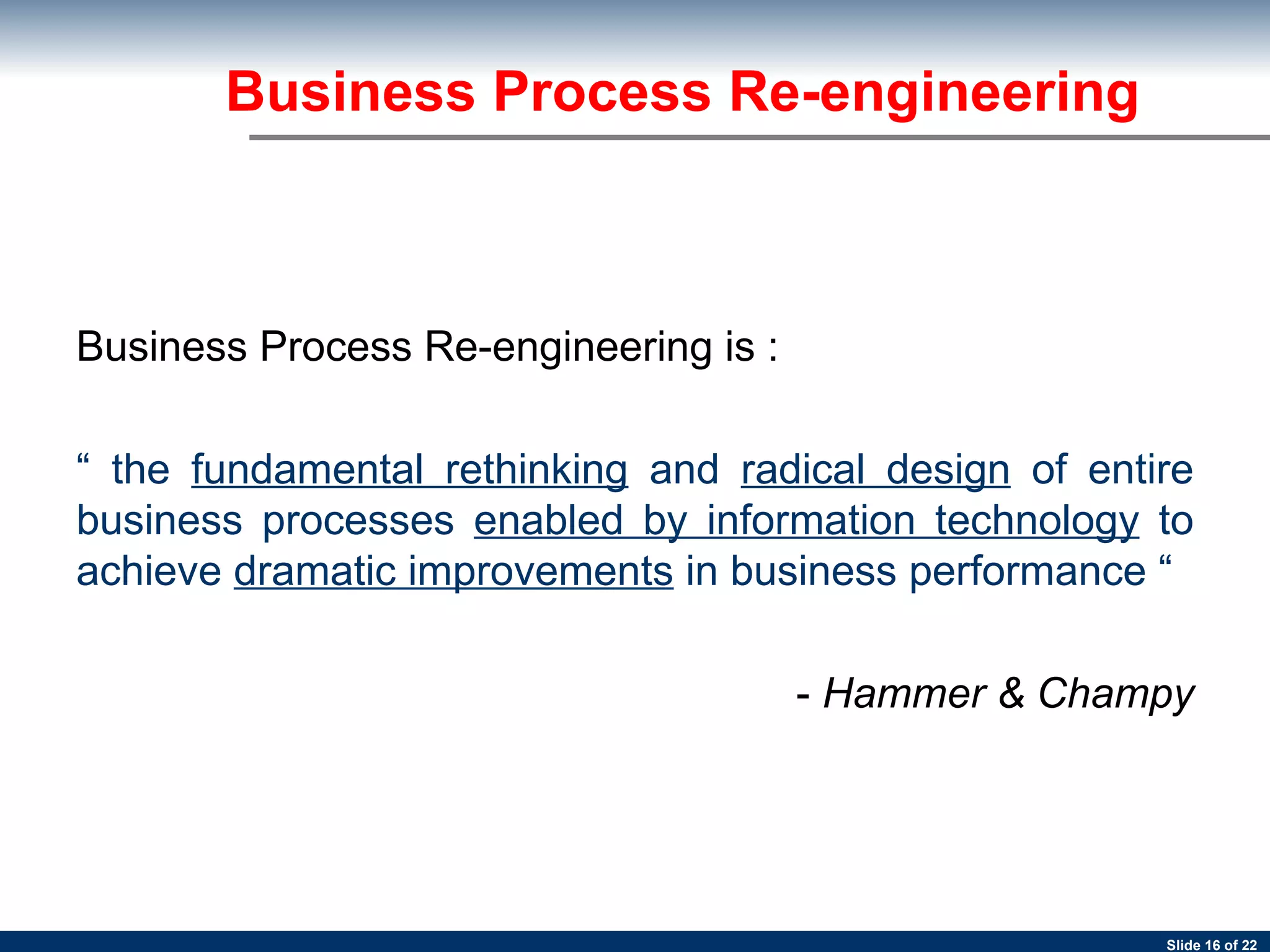 Business Process Re-engineering Business Process Re-engineering is :  “  the  fundamental rethinking  and  radical design  of entire business processes  enabled by information technology  to achieve  dramatic improvements  in business performance “  -  Hammer & Champy 