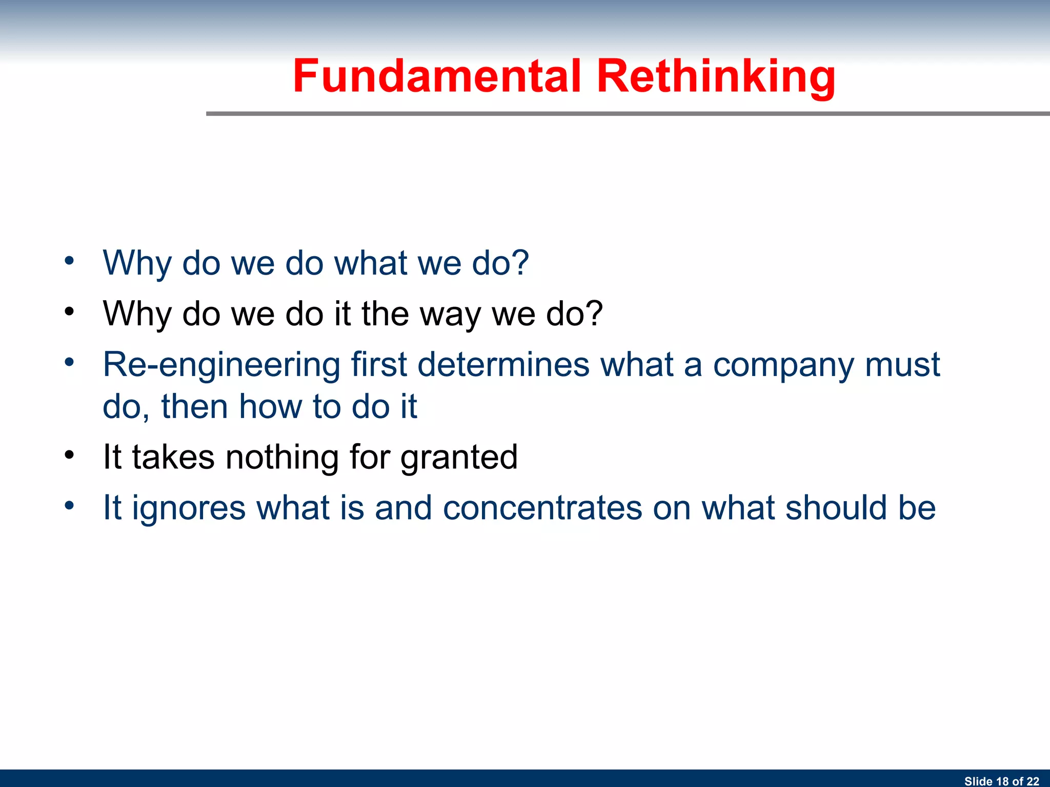 Fundamental Rethinking Why do we do what we do? Why do we do it the way we do?  Re-engineering first determines what a company must do, then how to do it   It takes nothing for granted  It ignores what is and concentrates on what should be   