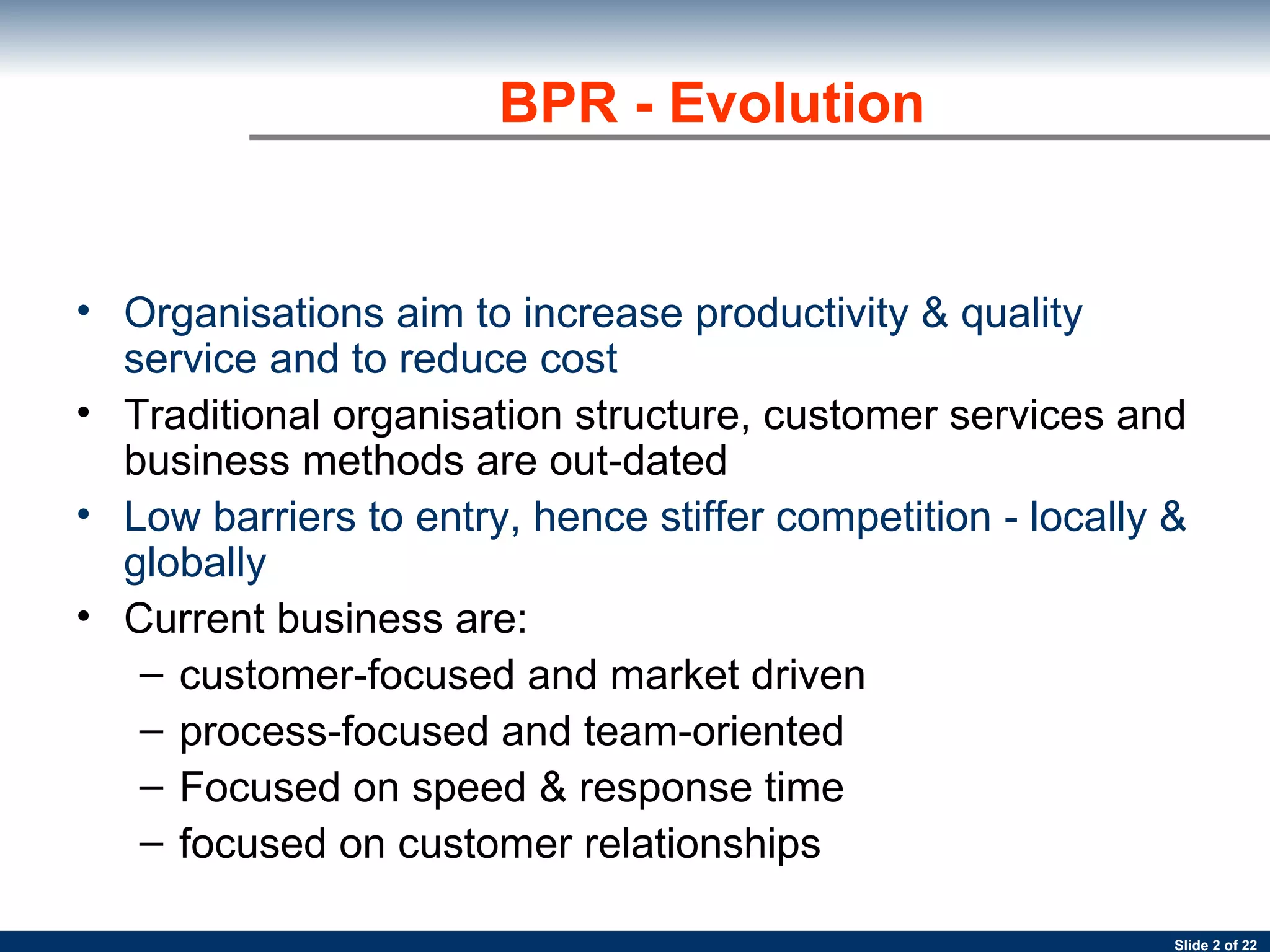 BPR - Evolution Organisations aim to increase productivity & quality service and to reduce cost  Traditional organisation structure, customer services and business methods are out-dated Low barriers to entry, hence stiffer competition - locally & globally Current business are: customer-focused and market driven  process-focused and team-oriented Focused on speed & response time focused on customer relationships 