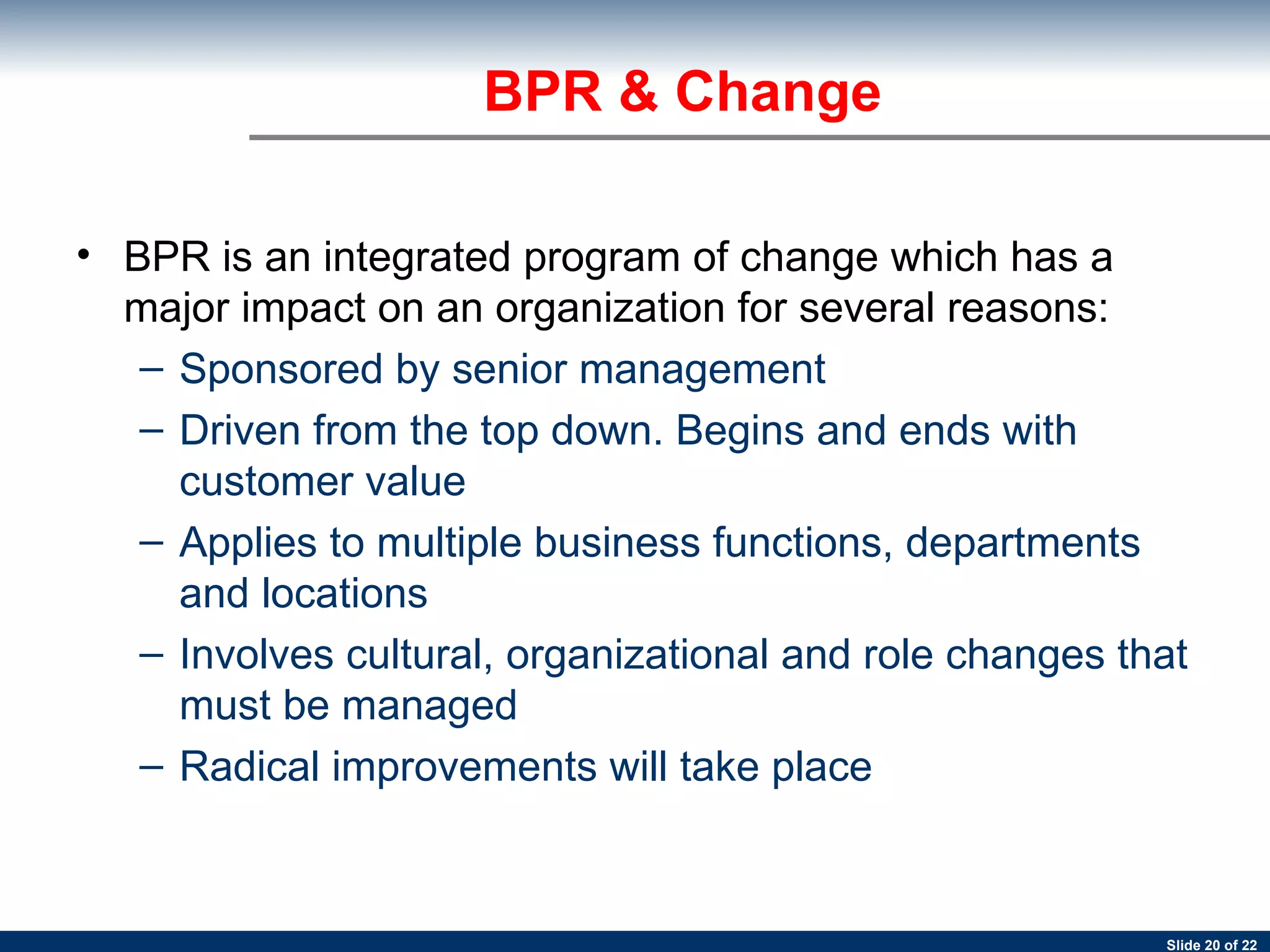 BPR is an integrated program of change which has a major impact on an organization for several reasons: Sponsored by senior management Driven from the top down. Begins and ends with customer value Applies to multiple business functions, departments and locations Involves cultural, organizational and role changes that must be managed Radical improvements will take place BPR & Change 