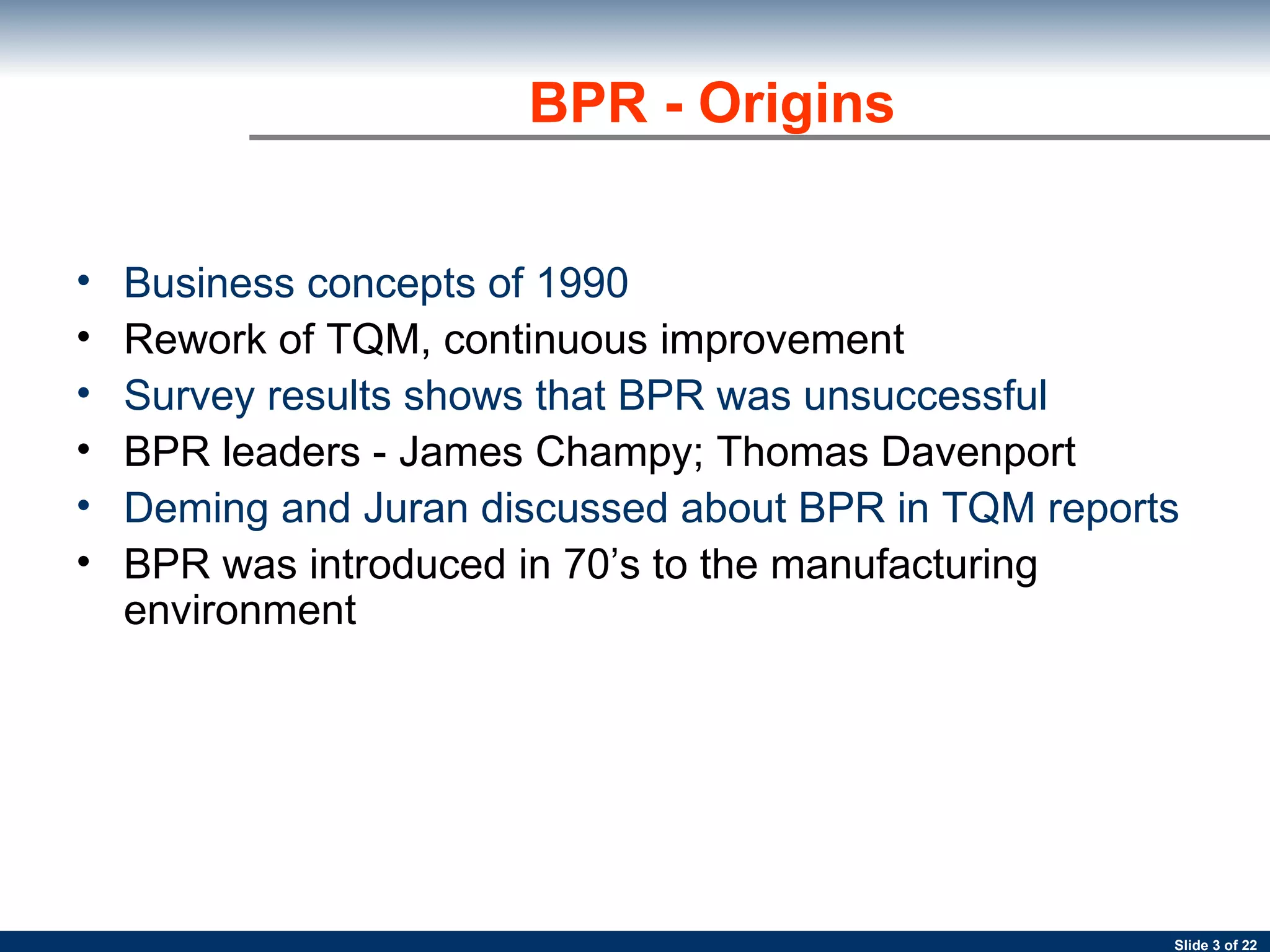 Business concepts of 1990 Rework of TQM, continuous improvement Survey results shows that BPR was unsuccessful BPR leaders - James Champy; Thomas Davenport   Deming and Juran discussed about BPR in TQM reports BPR was introduced in 70’s to the manufacturing environment   BPR - Origins 