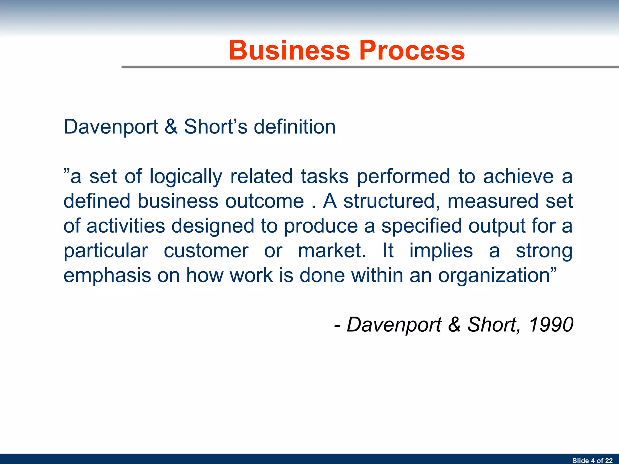 Business Process Davenport & Short’s definition ” a set of logically related tasks performed to achieve a defined business outcome . A structured, measured set of activities designed to produce a specified output for a particular customer or market. It implies a strong emphasis on how work is done within an organization” - Davenport & Short, 1990 