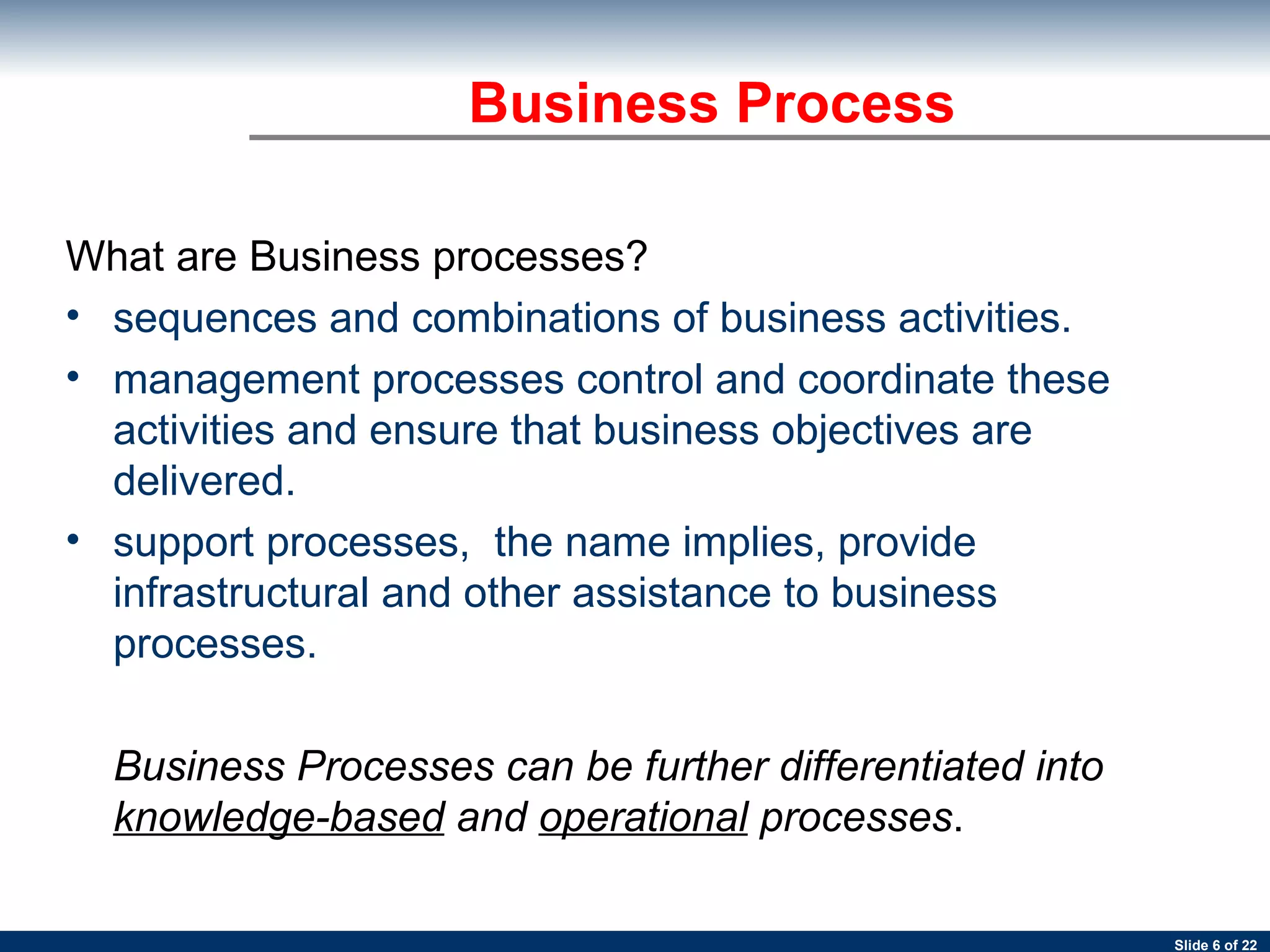 Business Process What are Business processes? sequences and combinations of business activities.   management processes control and coordinate these activities and ensure that business objectives are delivered.  support processes,  the name implies, provide infrastructural and other assistance to business processes.  Business Processes can be further differentiated into  knowledge-based  and  operational  processes .   