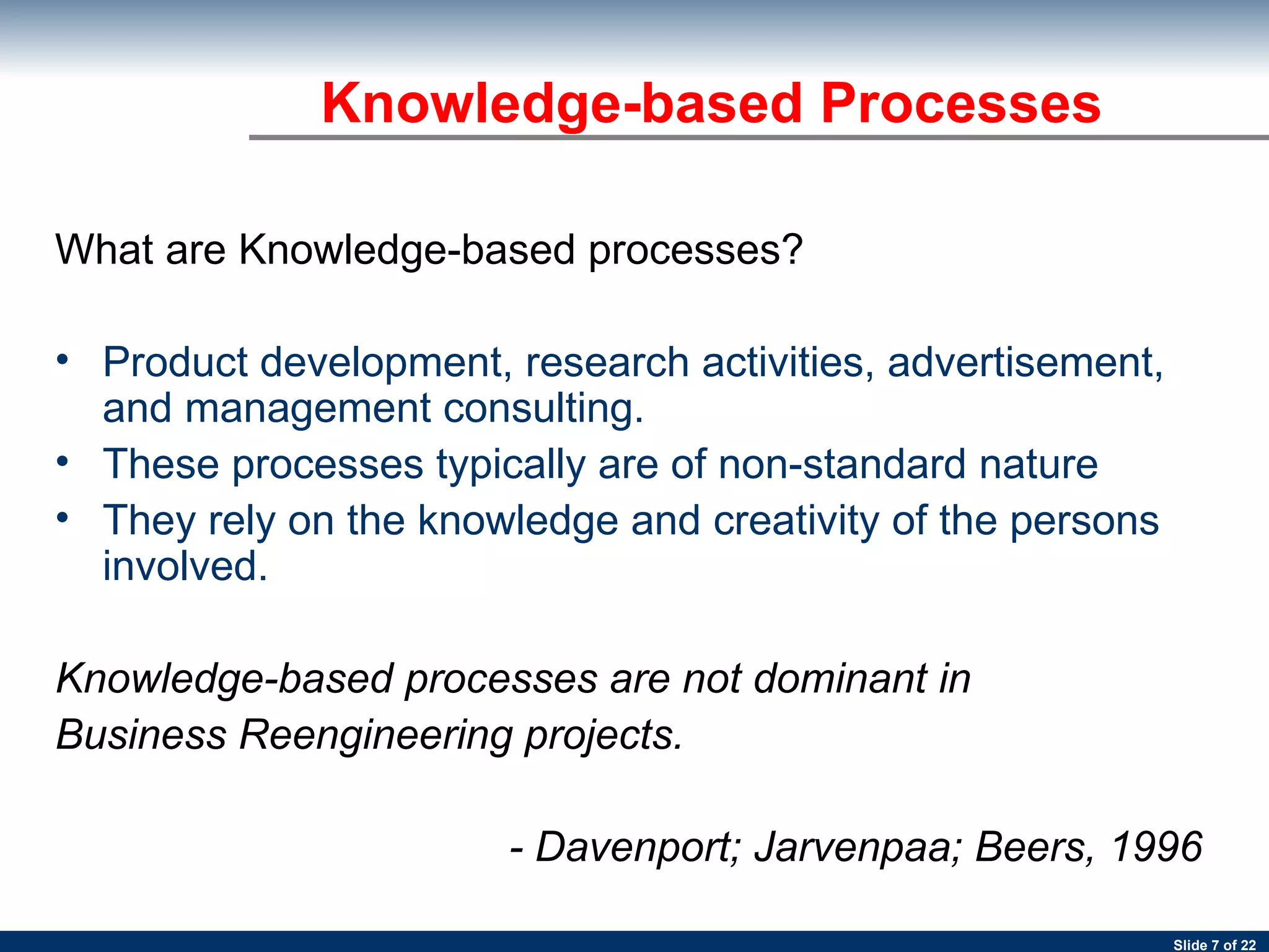 What are Knowledge-based processes? Product development, research activities, advertisement, and management consulting. These processes typically are of non-standard nature They rely on the knowledge and creativity of the persons involved.  Knowledge-based processes are not dominant in  Business Reengineering projects.   - Davenport; Jarvenpaa; Beers, 1996   Knowledge-based Processes 