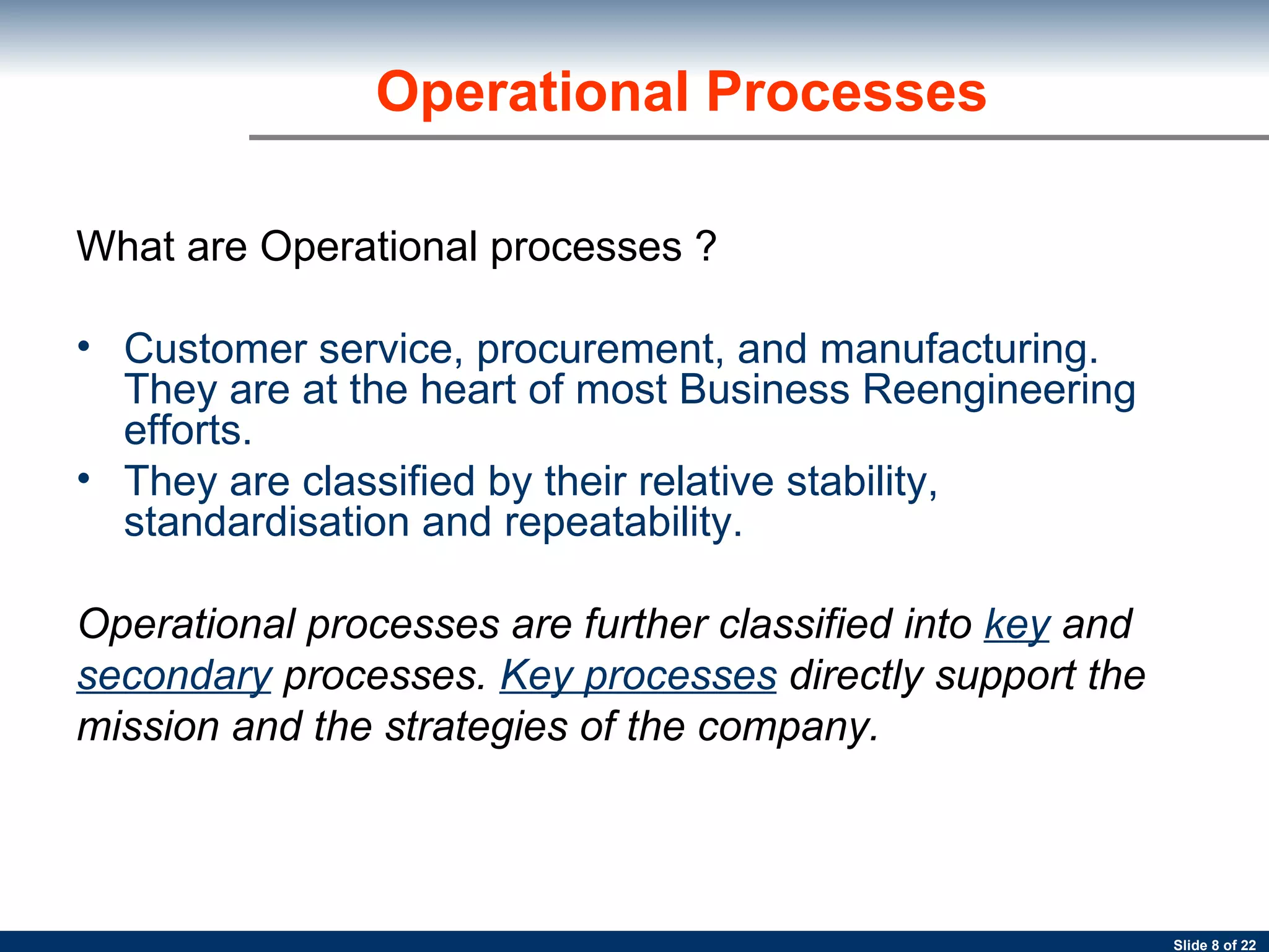 Operational Processes What are Operational processes ? Customer service, procurement, and manufacturing. They are at the heart of most Business Reengineering efforts.  They are classified by their relative stability, standardisation and repeatability.  Operational processes are further classified into  key   and secondary   processes.  Key processes   directly support the mission and the strategies of the company. 