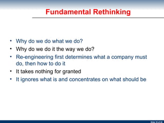 Fundamental Rethinking Why do we do what we do? Why do we do it the way we do?  Re-engineering first determines what a company must do, then how to do it   It takes nothing for granted  It ignores what is and concentrates on what should be   
