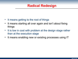 It means getting to the root of things It means starting all over again and isn’t about fixing things It is low in cost with problem at the design stage rather than at the execution stage It means enabling new or existing processes using IT Radical Redesign 