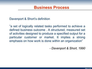 Business Process Davenport & Short’s definition ” a set of logically related tasks performed to achieve a defined business outcome . A structured, measured set of activities designed to produce a specified output for a particular customer or market. It implies a strong emphasis on how work is done within an organization” - Davenport & Short, 1990 